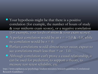    Your hypothesis might be that there is a positive
      correlation (for example, the number of hours of study
      & your midterm exam scores), or a negative correlation
      (for example, your levels of stress & your exam scores).
     A perfect correlation would be an r = +1.0 & -1.0, while
      no correlation would be r = 0.
     Perfect correlations would almost never occur; expect to
      see correlations much less than + or - 1.0.
     Although correlation can't prove a causal relationship, it
      can be used for prediction, to support a theory, to
      measure test-retest reliability, etc.
http://www.capilanou.ca/psychology/student-resources/research-guidelines/Correlational-
Research-Guidelines/
 