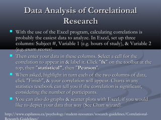 Data Analysis of Correlational
                    Research
     With the use of the Excel program, calculating correlations is
      probably the easiest data to analyze. In Excel, set up three
      columns: Subject #, Variable 1 (e.g. hours of study), & Variable 2
      (e.g. exam scores).
     Then enter your data in these columns. Select a cell for the
      correlation to appear in & label it. Click "fx" on the toolbar at the
      top, then "statistical", then "Pearson".
     When asked, highlight in turn each of the two columns of data,
      click "Finish", & your correlation will appear. Charts in any
      statistics textbook can tell you if the correlation is significant,
      considering the number of participants.
     You can also do graphs & scatter plots with Excel, if you would
      like to depict your data that way (See Chart wizard).
http://www.capilanou.ca/psychology/student-resources/research-guidelines/Correlational-
Research-Guidelines/
 