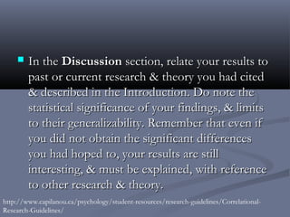    In the Discussion section, relate your results to
        past or current research & theory you had cited
        & described in the Introduction. Do note the
        statistical significance of your findings, & limits
        to their generalizability. Remember that even if
        you did not obtain the significant differences
        you had hoped to, your results are still
        interesting, & must be explained, with reference
        to other research & theory.
http://www.capilanou.ca/psychology/student-resources/research-guidelines/Correlational-
Research-Guidelines/
 