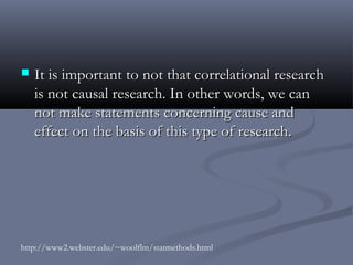    It is important to not that correlational research
    is not causal research. In other words, we can
    not make statements concerning cause and
    effect on the basis of this type of research.




http://www2.webster.edu/~woolflm/statmethods.html
 