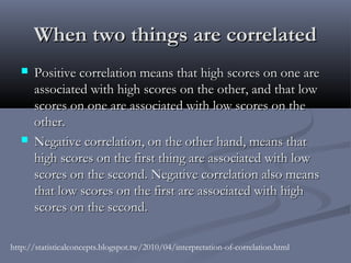 When two things are correlated
      Positive correlation means that high scores on one are
       associated with high scores on the other, and that low
       scores on one are associated with low scores on the
       other.
      Negative correlation, on the other hand, means that
       high scores on the first thing are associated with low
       scores on the second. Negative correlation also means
       that low scores on the first are associated with high
       scores on the second. 

http://statisticalconcepts.blogspot.tw/2010/04/interpretation-of-correlation.html
 