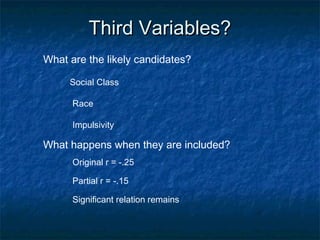 Third Variables?Third Variables?
What are the likely candidates?
Social Class
Impulsivity
Race
What happens when they are included?
Partial r = -.15
Original r = -.25
Significant relation remains
 