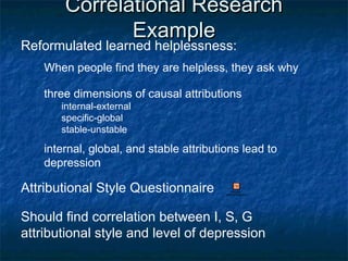 Correlational ResearchCorrelational Research
ExampleExample
Reformulated learned helplessness:
When people find they are helpless, they ask why
three dimensions of causal attributions
internal-external
specific-global
stable-unstable
internal, global, and stable attributions lead to
depression
Attributional Style Questionnaire Microsoft
PowerPoint Presentation
Should find correlation between I, S, G
attributional style and level of depression
 