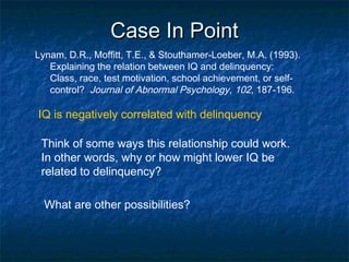 Case In PointCase In Point
Lynam, D.R., Moffitt, T.E., & Stouthamer-Loeber, M.A. (1993).
Explaining the relation between IQ and delinquency:
Class, race, test motivation, school achievement, or self-
control? Journal of Abnormal Psychology, 102, 187-196.
IQ is negatively correlated with delinquency
Think of some ways this relationship could work.
In other words, why or how might lower IQ be
related to delinquency?
What are other possibilities?
 