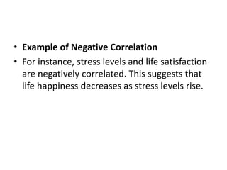 • Example of Negative Correlation
• For instance, stress levels and life satisfaction
are negatively correlated. This suggests that
life happiness decreases as stress levels rise.
 