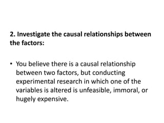 2. Investigate the causal relationships between
the factors:
• You believe there is a causal relationship
between two factors, but conducting
experimental research in which one of the
variables is altered is unfeasible, immoral, or
hugely expensive.
 