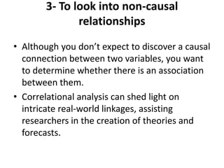 3- To look into non-causal
relationships
• Although you don’t expect to discover a causal
connection between two variables, you want
to determine whether there is an association
between them.
• Correlational analysis can shed light on
intricate real-world linkages, assisting
researchers in the creation of theories and
forecasts.
 