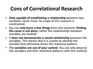 Cons of Correlational Research
• Only capable of establishing a relationship between two
variables, never more. So scope of this research is
constrained.
• You can only learn a few things from this research. Finding
the cause is not done; rather the relationships between
variables are studied.
• It does not demonstrate a causal relationship between the
variables. This means that it is unable to identify the
variable that ultimately drives the statistical pattern.
• The variables are out of your control. You can only observe
the variables and their statistical patterns with this method.
 