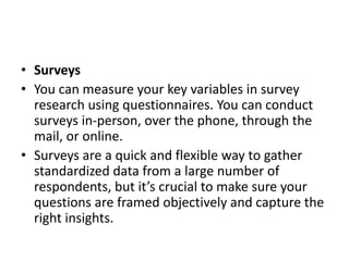 • Surveys
• You can measure your key variables in survey
research using questionnaires. You can conduct
surveys in-person, over the phone, through the
mail, or online.
• Surveys are a quick and flexible way to gather
standardized data from a large number of
respondents, but it’s crucial to make sure your
questions are framed objectively and capture the
right insights.
 