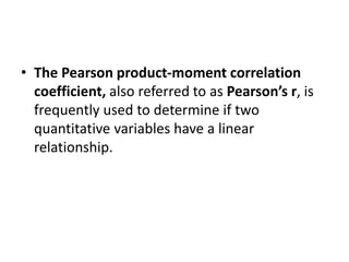 • The Pearson product-moment correlation
coefficient, also referred to as Pearson’s r, is
frequently used to determine if two
quantitative variables have a linear
relationship.
 