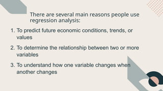 There are several main reasons people use
regression analysis:
1. To predict future economic conditions, trends, or
values
2. To determine the relationship between two or more
variables
3. To understand how one variable changes when
another changes
 