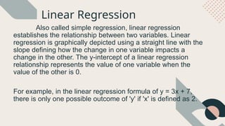 Linear Regression
Also called simple regression, linear regression
establishes the relationship between two variables. Linear
regression is graphically depicted using a straight line with the
slope defining how the change in one variable impacts a
change in the other. The y-intercept of a linear regression
relationship represents the value of one variable when the
value of the other is 0.
For example, in the linear regression formula of y = 3x + 7,
there is only one possible outcome of 'y' if 'x' is defined as 2.
 