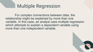 Multiple Regression
For complex connections between data, the
relationship might be explained by more than one
variable. In this case, an analyst uses multiple regression
which attempts to explain a dependent variable using
more than one independent variable.
 