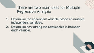 There are two main uses for Multiple
Regression Analysis
1. Determine the dependent variable based on multiple
independent variables.
2. Determine how strong the relationship is between
each variable.
 
