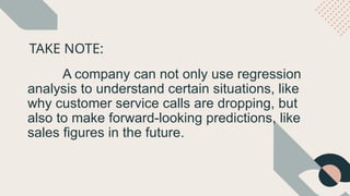 TAKE NOTE:
A company can not only use regression
analysis to understand certain situations, like
why customer service calls are dropping, but
also to make forward-looking predictions, like
sales figures in the future.
 