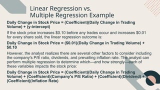 Linear Regression vs.
Multiple Regression Example
Daily Change in Stock Price = (Coefficient)(Daily Change in Trading
Volume) + (y-intercept)
If the stock price increases $0.10 before any trades occur and increases $0.01
for every share sold, the linear regression outcome is:
Daily Change in Stock Price = ($0.01)(Daily Change in Trading Volume) +
$0.10
However, the analyst realizes there are several other factors to consider including
the company's P/E ratio, dividends, and prevailing inflation rate. The analyst can
perform multiple regression to determine which—and how strongly—each of
these variables impacts the stock price:
Daily Change in Stock Price = (Coefficient)(Daily Change in Trading
Volume) + (Coefficient)(Company's P/E Ratio) + (Coefficient)(Dividend) +
(Coefficient)(Inflation Rate)
 