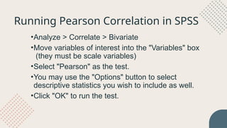 •Analyze > Correlate > Bivariate
•Move variables of interest into the "Variables" box
(they must be scale variables)
•Select "Pearson" as the test.
•You may use the "Options" button to select
descriptive statistics you wish to include as well.
•Click "OK" to run the test.
Running Pearson Correlation in SPSS
 
