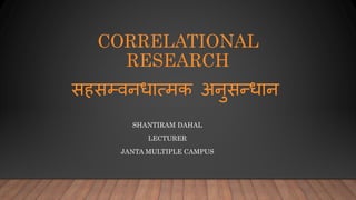 CORRELATIONAL
RESEARCH
SHANTIRAM DAHAL
LECTURER
JANTA MULTIPLE CAMPUS
सहसम्वनधात्मक अनुसन्धान
 