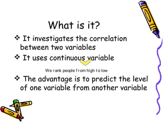 What is it?
 It investigates the correlation
between two variables
 It uses continuous variable
We r ank people f r om high t o low

 The advantage is to predict the level
of one variable from another variable

 