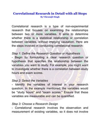 Correlational Research in Detail with all Steps
By Vikramjit Singh
Correlational research is a type of non-experimental
research that focuses on examining the relationships
between two or more variables. It aims to determine
whether there is a statistical relationship or correlation
between variables, without implying causation. Here are
the steps involved in conducting correlational research:
Step 1: Define the Research Question or Hypothesis
- Begin by formulating a clear research question or
hypothesis that specifies the relationship between the
variables you want to study. For example, you might want
to investigate whether there is a correlation between study
hours and exam scores.
Step 2: Select the Variables
- Identify the variables of interest in your research
question. In the example mentioned, the variables would
be "study hours" and "exam scores." Ensure that these
variables are measurable and can be quantified.
Step 3: Choose a Research Design
- Correlational research involves the observation and
measurement of existing variables, so it does not involve
 