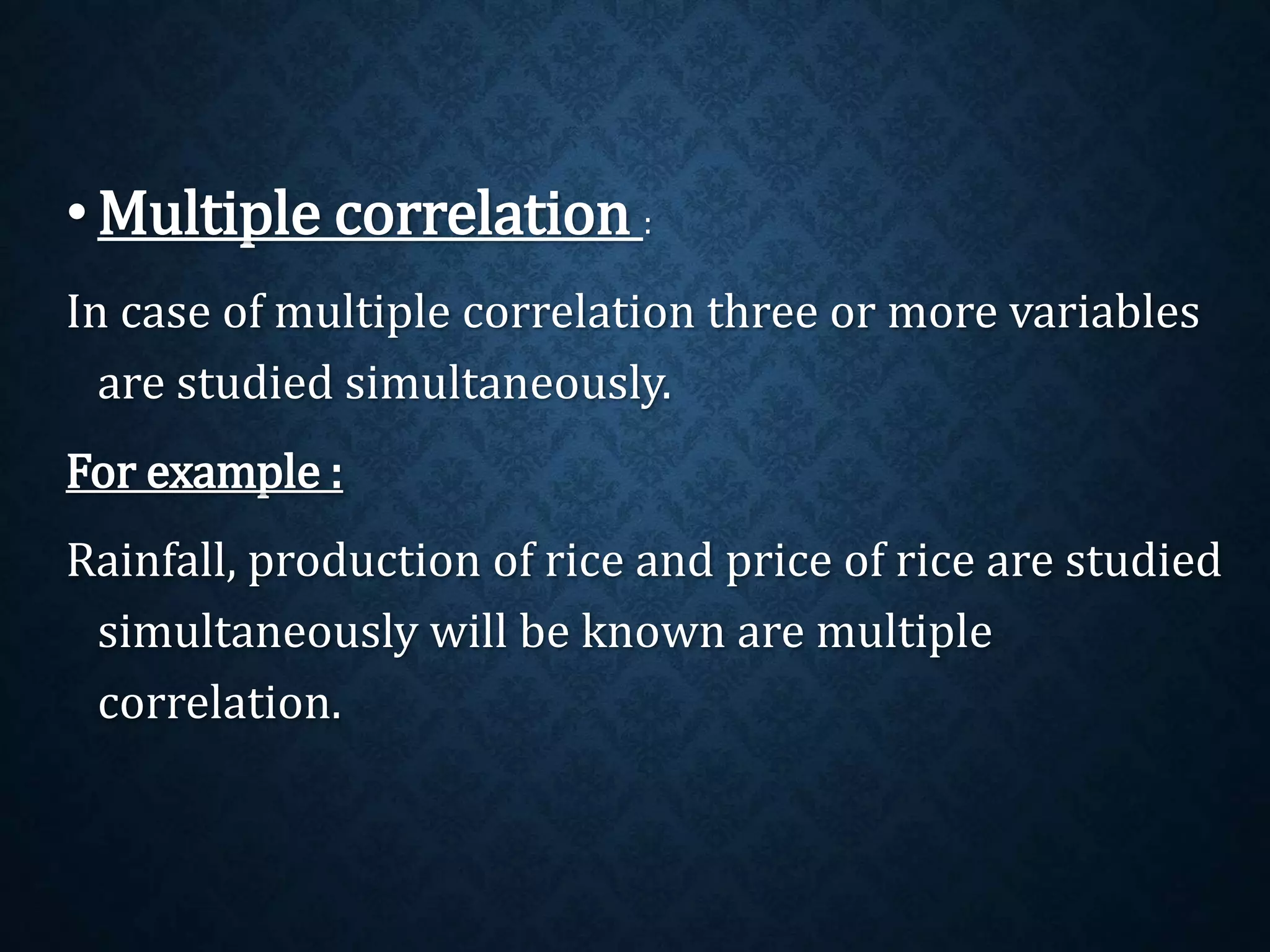 •Multiple correlation : 
In case of multiple correlation three or more variables 
are studied simultaneously. 
For example : 
Rainfall, production of rice and price of rice are studied 
simultaneously will be known are multiple 
correlation. 
 