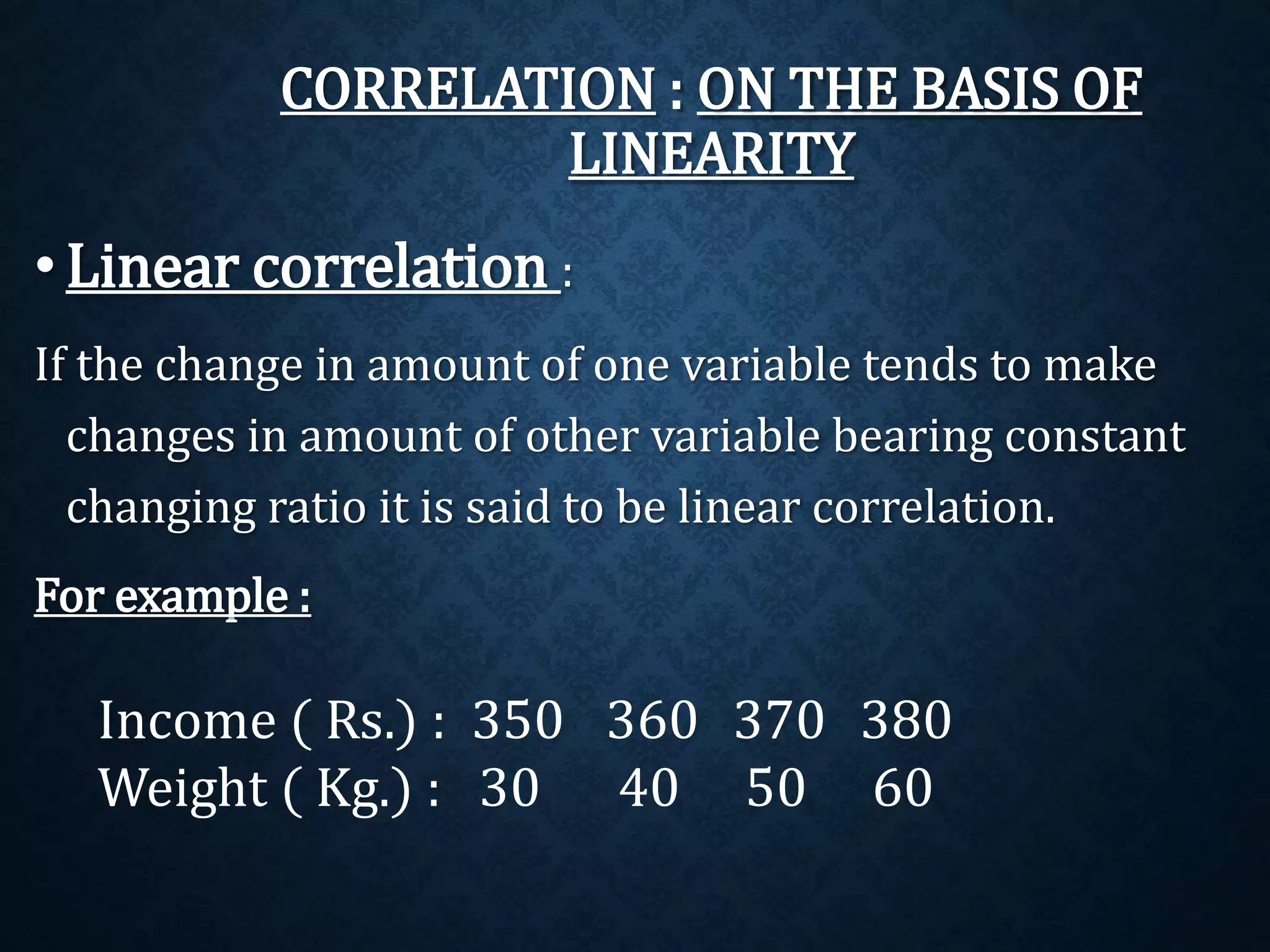 CORRELATION : ON THE BASIS OF 
LINEARITY 
• Linear correlation : 
If the change in amount of one variable tends to make 
changes in amount of other variable bearing constant 
changing ratio it is said to be linear correlation. 
For example : 
Income ( Rs.) : 350 360 370 380 
Weight ( Kg.) : 30 40 50 60 
 