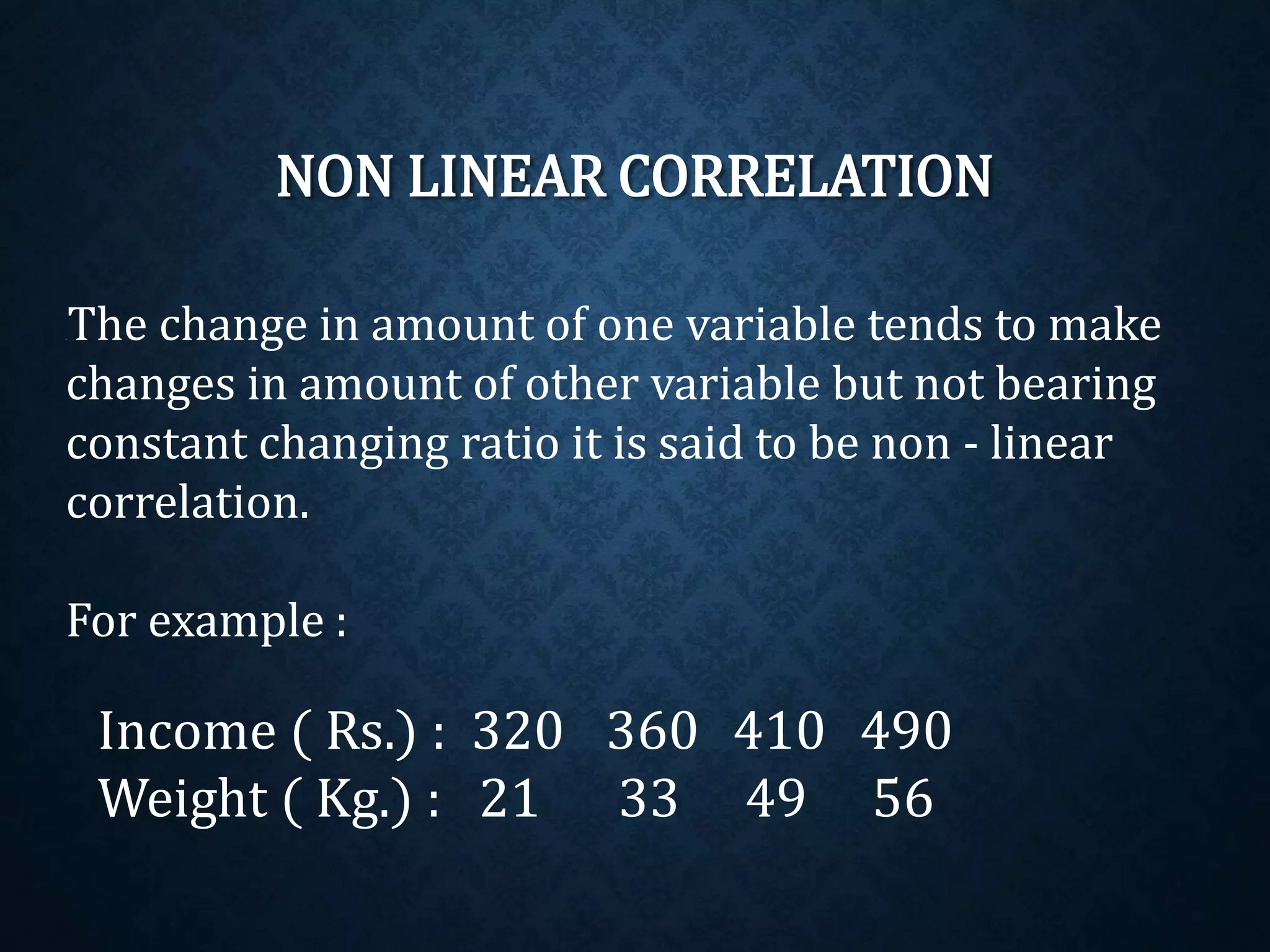NON LINEAR CORRELATION 
If The change in amount of one variable tends to make 
changes in amount of other variable but not bearing 
constant changing ratio it is said to be non - linear 
correlation. 
For example : 
Income ( Rs.) : 320 360 410 490 
Weight ( Kg.) : 21 33 49 56 
 