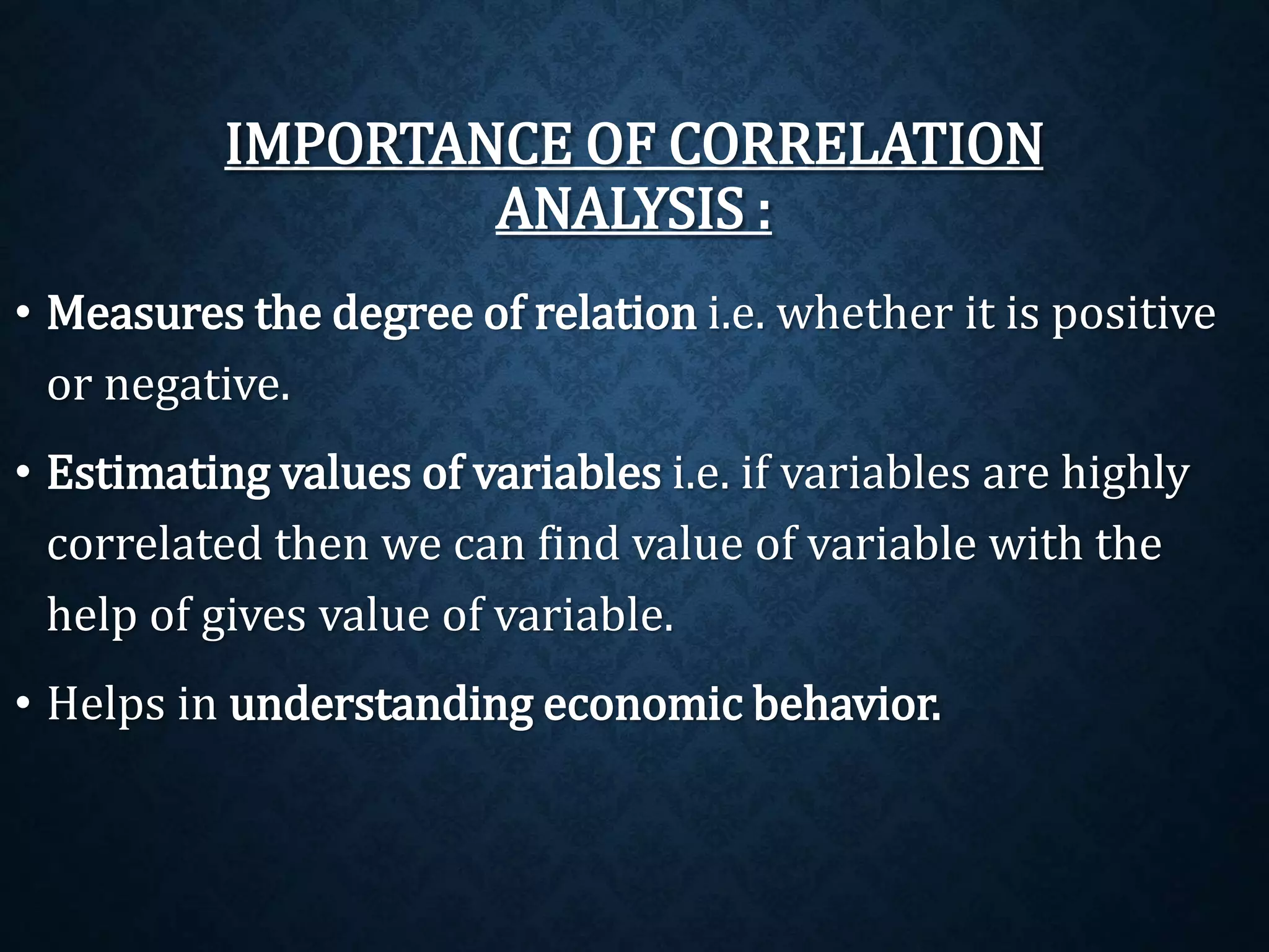 IMPORTANCE OF CORRELATION 
ANALYSIS : 
• Measures the degree of relation i.e. whether it is positive 
or negative. 
• Estimating values of variables i.e. if variables are highly 
correlated then we can find value of variable with the 
help of gives value of variable. 
• Helps in understanding economic behavior. 
 