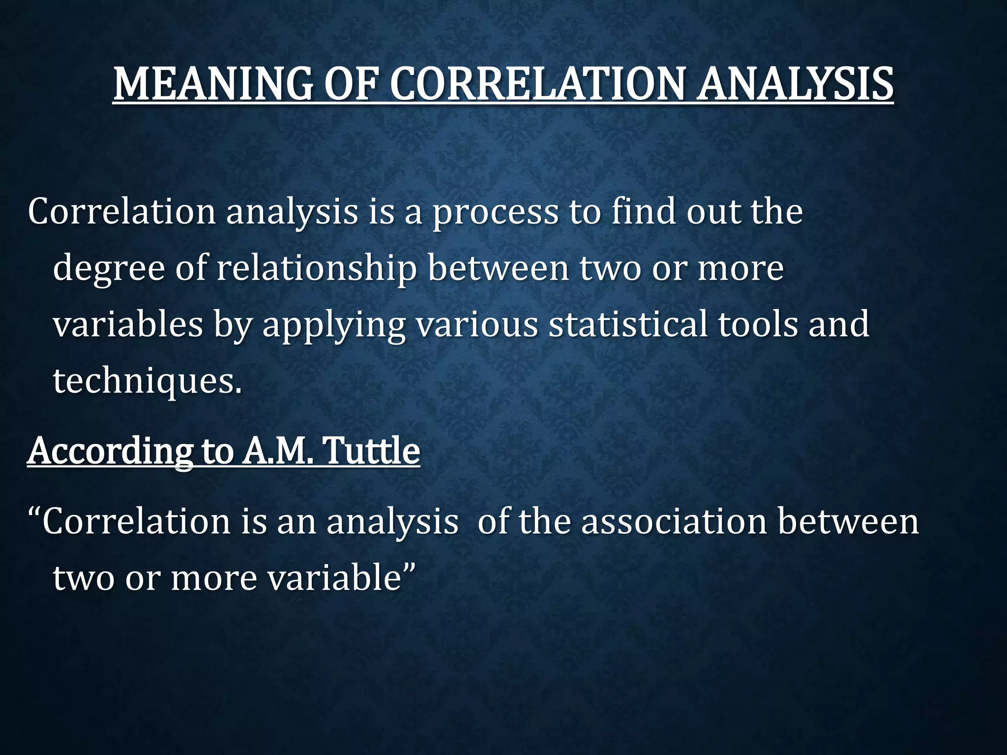 MEANING OF CORRELATION ANALYSIS 
Correlation analysis is a process to find out the 
degree of relationship between two or more 
variables by applying various statistical tools and 
techniques. 
According to A.M. Tuttle 
“Correlation is an analysis of the association between 
two or more variable” 
 