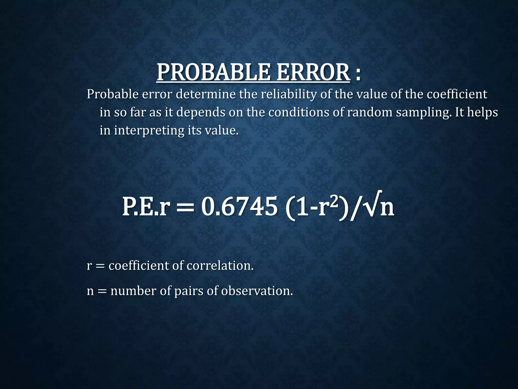 PROBABLE ERROR : 
Probable error determine the reliability of the value of the coefficient 
in so far as it depends on the conditions of random sampling. It helps 
in interpreting its value. 
P.E.r = 0.6745 (1-r2)/√n 
r = coefficient of correlation. 
n = number of pairs of observation. 
 