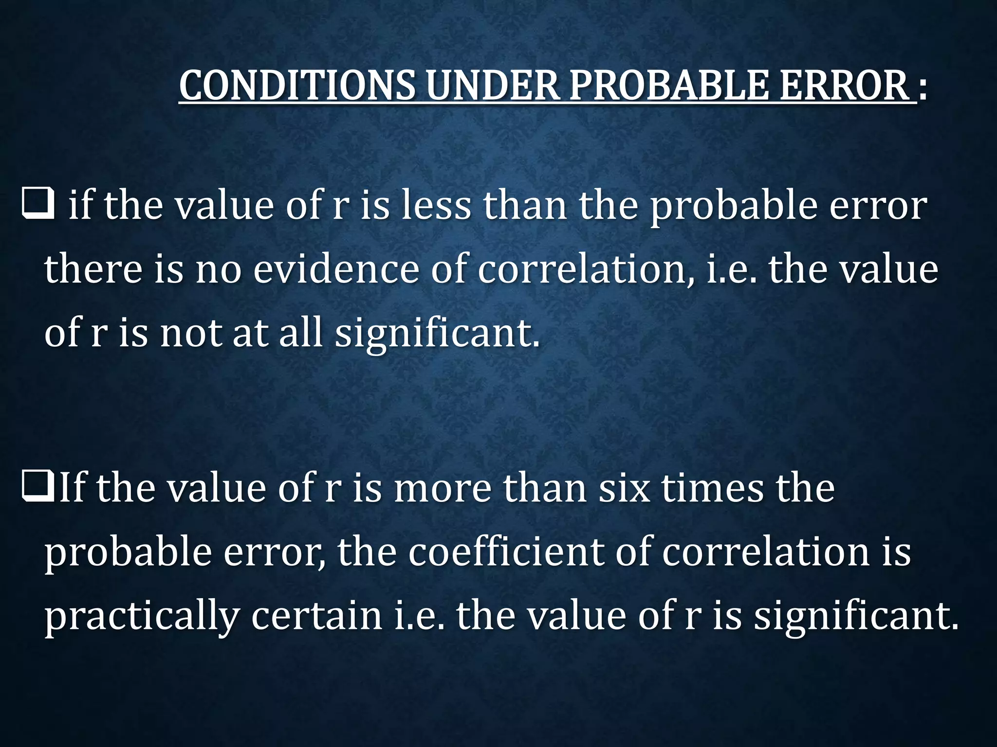 CONDITIONS UNDER PROBABLE ERROR : 
 if the value of r is less than the probable error 
there is no evidence of correlation, i.e. the value 
of r is not at all significant. 
If the value of r is more than six times the 
probable error, the coefficient of correlation is 
practically certain i.e. the value of r is significant. 
 
