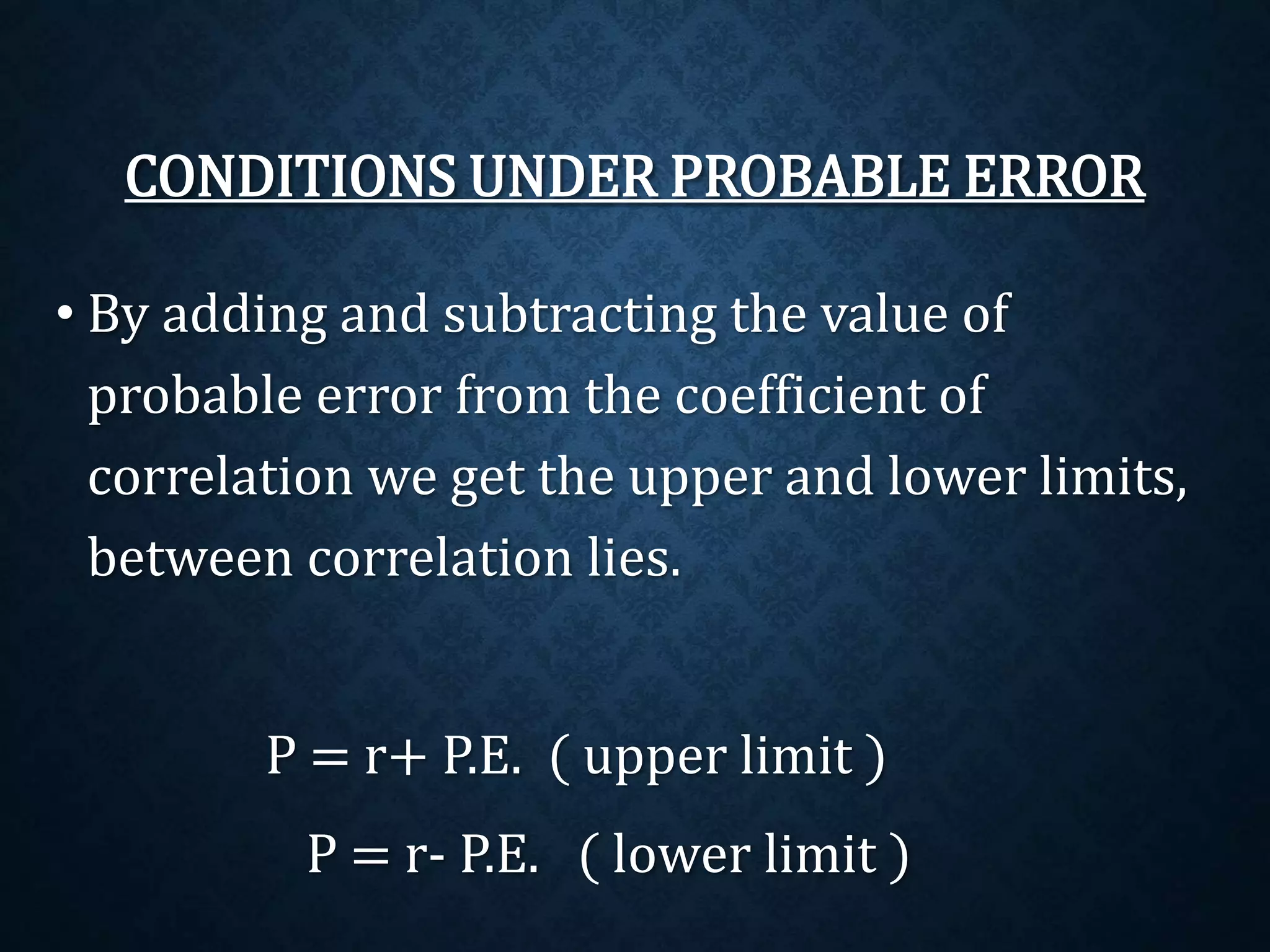 CONDITIONS UNDER PROBABLE ERROR 
• By adding and subtracting the value of 
probable error from the coefficient of 
correlation we get the upper and lower limits, 
between correlation lies. 
P = r+ P.E. ( upper limit ) 
P = r- P.E. ( lower limit ) 
 
