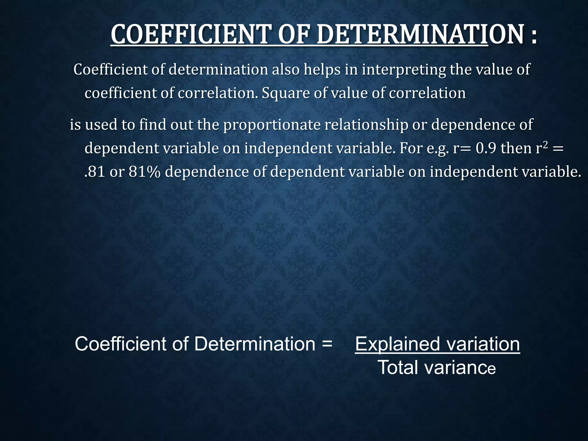 COEFFICIENT OF DETERMINATION : 
Coefficient of determination also helps in interpreting the value of 
coefficient of correlation. Square of value of correlation 
is used to find out the proportionate relationship or dependence of 
dependent variable on independent variable. For e.g. r= 0.9 then r2 = 
.81 or 81% dependence of dependent variable on independent variable. 
Coefficient of Determination = Explained variation 
Total variance 
 