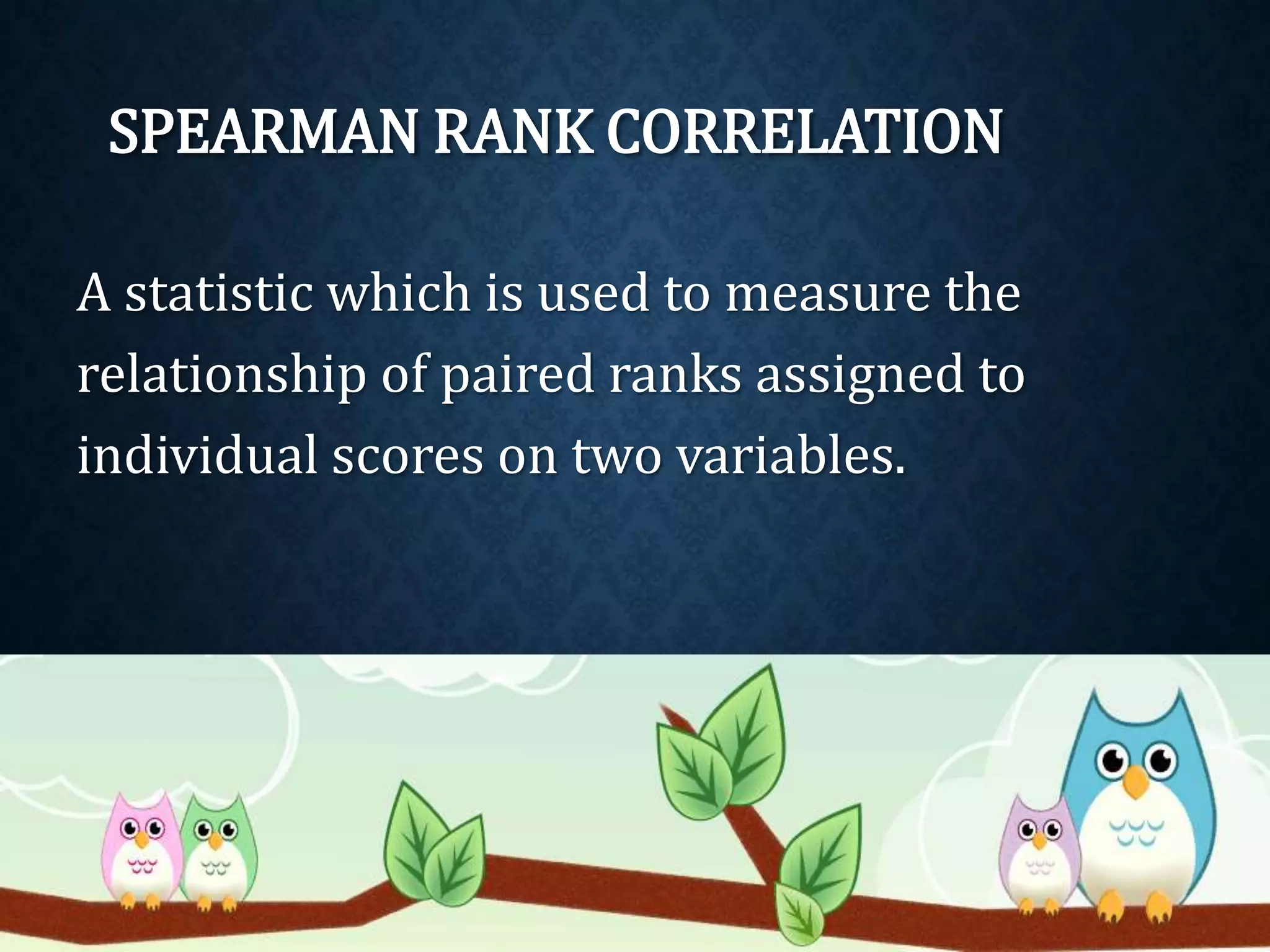 SPEARMAN RANK CORRELATION 
A statistic which is used to measure the 
relationship of paired ranks assigned to 
individual scores on two variables. 
 