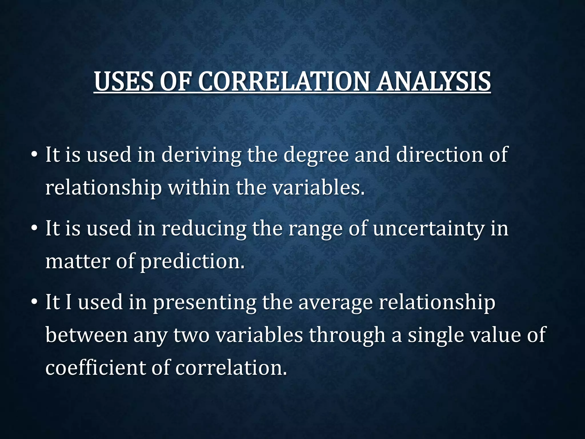USES OF CORRELATION ANALYSIS 
• It is used in deriving the degree and direction of 
relationship within the variables. 
• It is used in reducing the range of uncertainty in 
matter of prediction. 
• It I used in presenting the average relationship 
between any two variables through a single value of 
coefficient of correlation. 
 