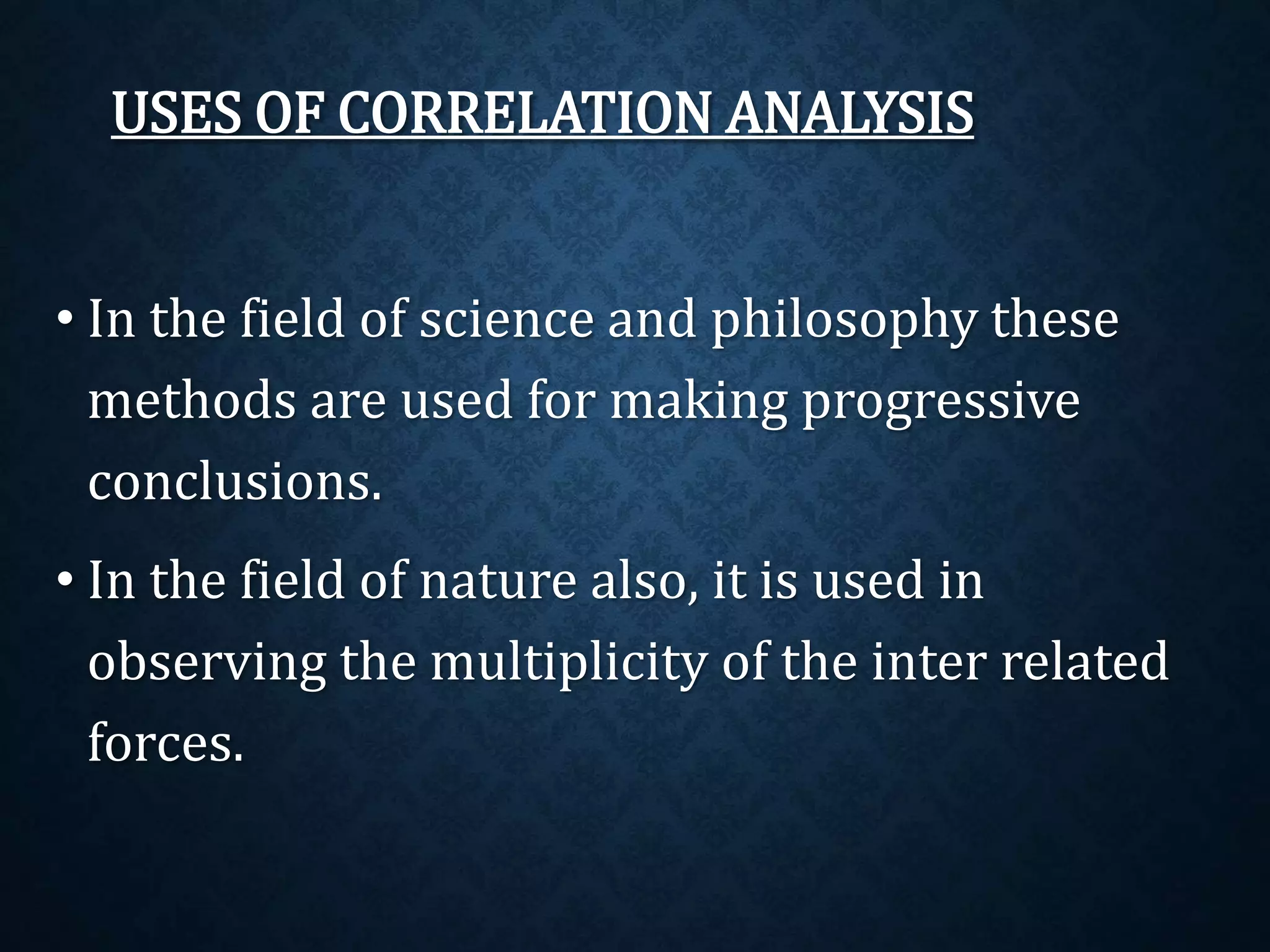 USES OF CORRELATION ANALYSIS 
• In the field of science and philosophy these 
methods are used for making progressive 
conclusions. 
• In the field of nature also, it is used in 
observing the multiplicity of the inter related 
forces. 
 