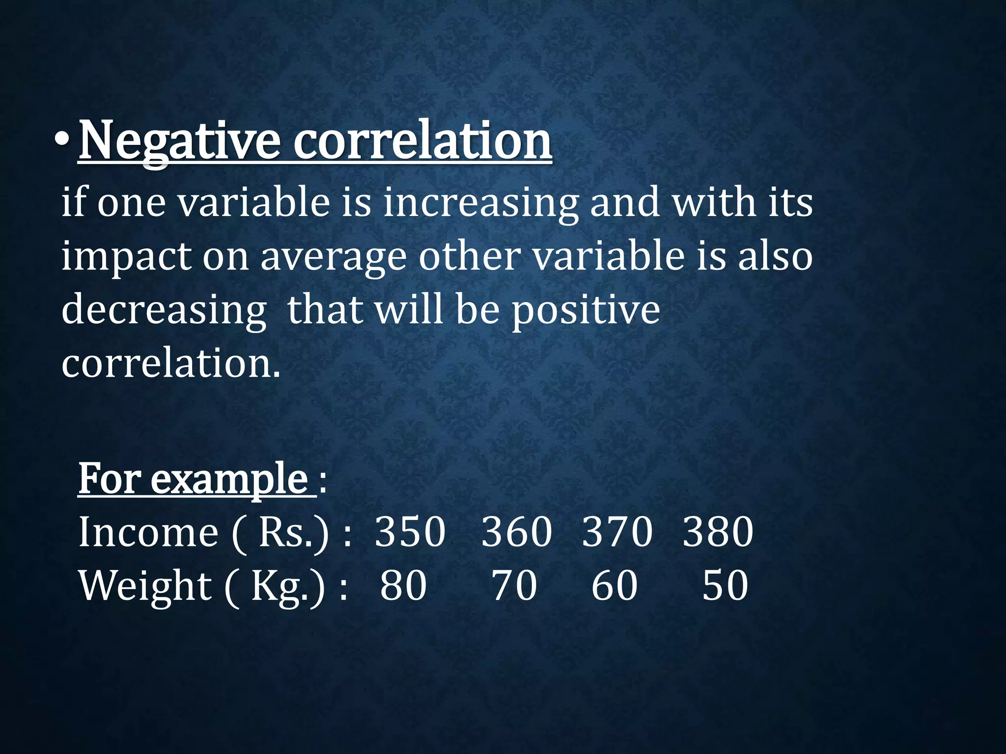 •Negative correlation 
if one variable is increasing and with its 
impact on average other variable is also 
decreasing that will be positive 
correlation. 
For example : 
Income ( Rs.) : 350 360 370 380 
Weight ( Kg.) : 80 70 60 50 
 