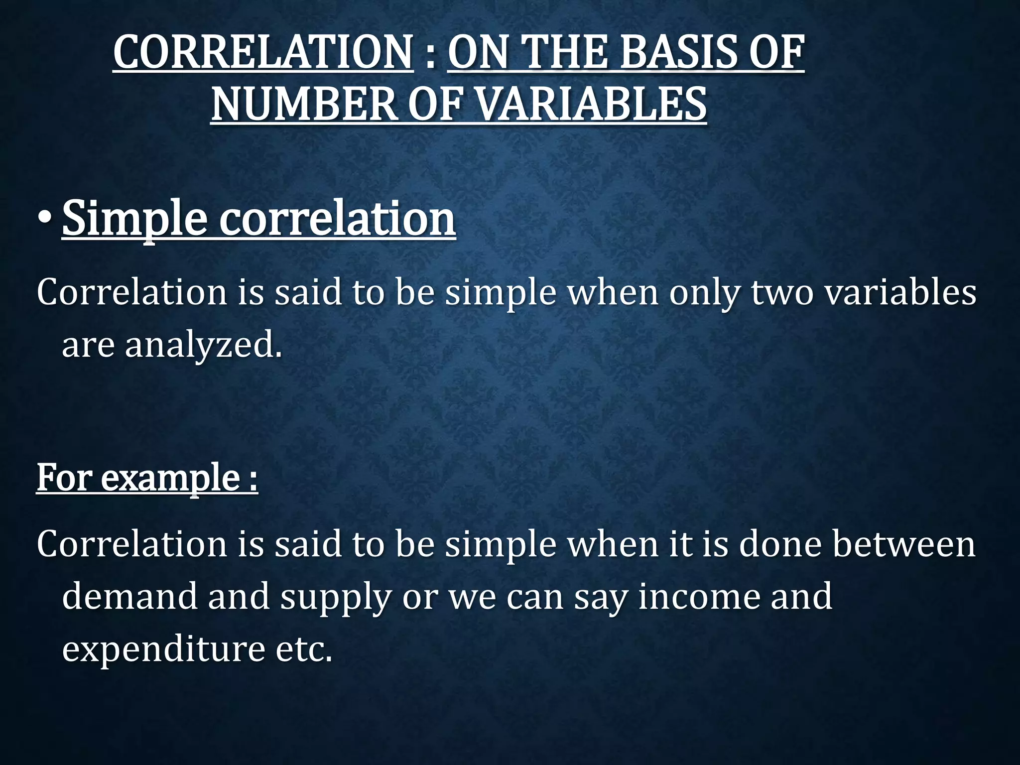 CORRELATION : ON THE BASIS OF 
NUMBER OF VARIABLES 
• Simple correlation 
Correlation is said to be simple when only two variables 
are analyzed. 
For example : 
Correlation is said to be simple when it is done between 
demand and supply or we can say income and 
expenditure etc. 
 