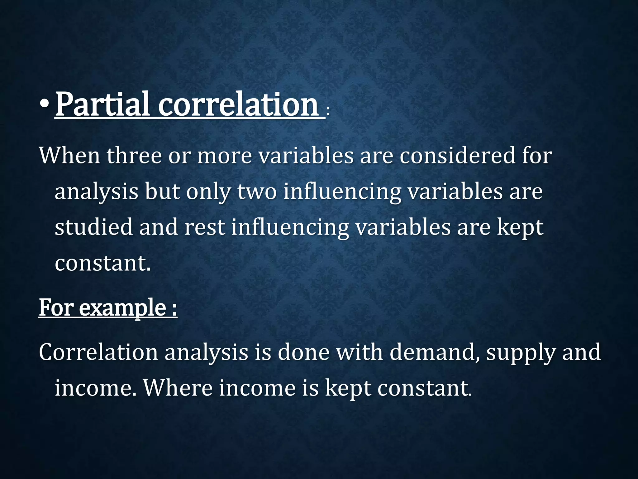 •Partial correlation : 
When three or more variables are considered for 
analysis but only two influencing variables are 
studied and rest influencing variables are kept 
constant. 
For example : 
Correlation analysis is done with demand, supply and 
income. Where income is kept constant. 
 