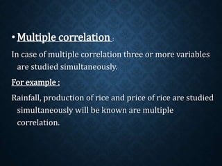 •Multiple correlation : 
In case of multiple correlation three or more variables 
are studied simultaneously. 
For example : 
Rainfall, production of rice and price of rice are studied 
simultaneously will be known are multiple 
correlation. 
 