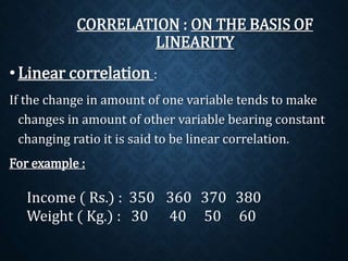 CORRELATION : ON THE BASIS OF 
LINEARITY 
• Linear correlation : 
If the change in amount of one variable tends to make 
changes in amount of other variable bearing constant 
changing ratio it is said to be linear correlation. 
For example : 
Income ( Rs.) : 350 360 370 380 
Weight ( Kg.) : 30 40 50 60 
 