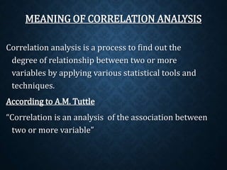 MEANING OF CORRELATION ANALYSIS 
Correlation analysis is a process to find out the 
degree of relationship between two or more 
variables by applying various statistical tools and 
techniques. 
According to A.M. Tuttle 
“Correlation is an analysis of the association between 
two or more variable” 
 
