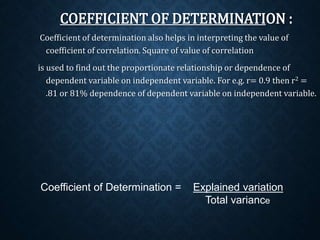 COEFFICIENT OF DETERMINATION : 
Coefficient of determination also helps in interpreting the value of 
coefficient of correlation. Square of value of correlation 
is used to find out the proportionate relationship or dependence of 
dependent variable on independent variable. For e.g. r= 0.9 then r2 = 
.81 or 81% dependence of dependent variable on independent variable. 
Coefficient of Determination = Explained variation 
Total variance 
 