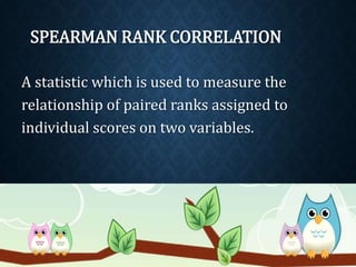 SPEARMAN RANK CORRELATION 
A statistic which is used to measure the 
relationship of paired ranks assigned to 
individual scores on two variables. 
 
