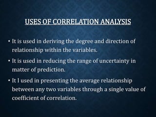 USES OF CORRELATION ANALYSIS 
• It is used in deriving the degree and direction of 
relationship within the variables. 
• It is used in reducing the range of uncertainty in 
matter of prediction. 
• It I used in presenting the average relationship 
between any two variables through a single value of 
coefficient of correlation. 
 