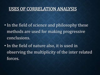 USES OF CORRELATION ANALYSIS 
• In the field of science and philosophy these 
methods are used for making progressive 
conclusions. 
• In the field of nature also, it is used in 
observing the multiplicity of the inter related 
forces. 
 