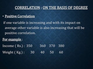 CORRELATION : ON THE BASIS OF DEGREE 
• Positive Correlation 
if one variable is increasing and with its impact on 
average other variable is also increasing that will be 
positive correlation. 
For example : 
Income ( Rs.) : 350 360 370 380 
Weight ( Kg.) : 30 40 50 60 
 