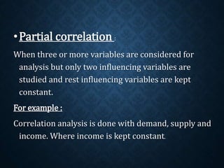 •Partial correlation : 
When three or more variables are considered for 
analysis but only two influencing variables are 
studied and rest influencing variables are kept 
constant. 
For example : 
Correlation analysis is done with demand, supply and 
income. Where income is kept constant. 
 