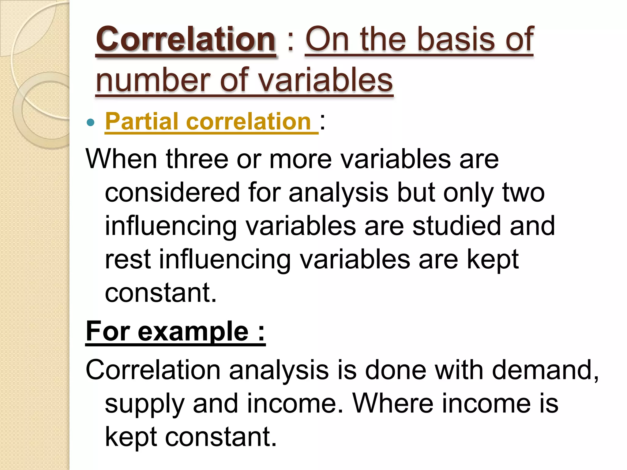 Correlation : On the basis of
number of variables
 Partial correlation :
When three or more variables are
considered for analysis but only two
influencing variables are studied and
rest influencing variables are kept
constant.
For example :
Correlation analysis is done with demand,
supply and income. Where income is
kept constant.
 