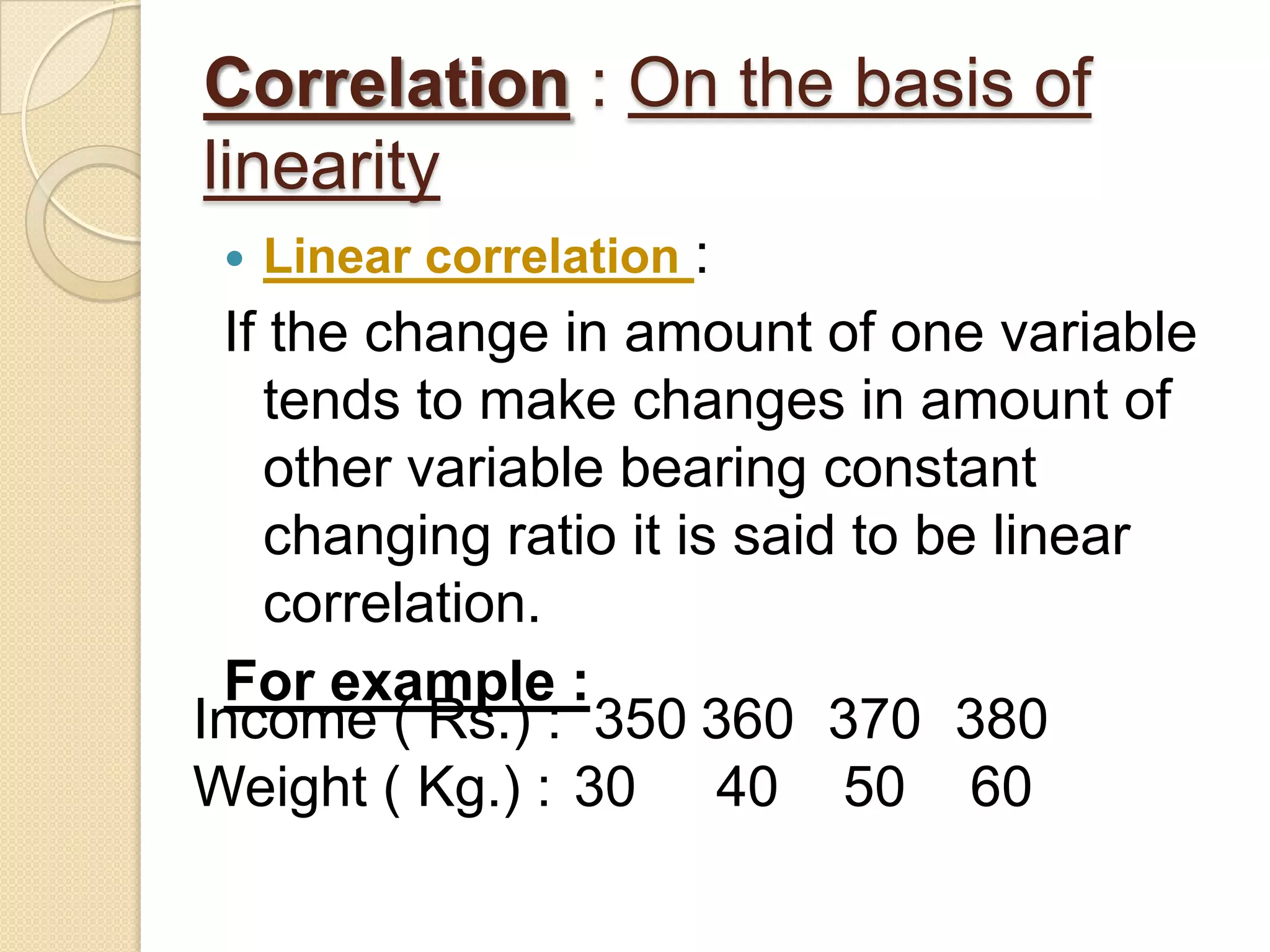 Correlation : On the basis of
linearity
 Linear correlation :
If the change in amount of one variable
tends to make changes in amount of
other variable bearing constant
changing ratio it is said to be linear
correlation.
For example :
Income ( Rs.) : 350 360 370 380
Weight ( Kg.) : 30 40 50 60
 